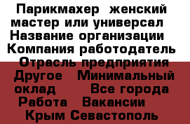 Парикмахер. женский мастер или универсал › Название организации ­ Компания-работодатель › Отрасль предприятия ­ Другое › Минимальный оклад ­ 1 - Все города Работа » Вакансии   . Крым,Севастополь